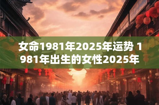 女命1981年2025年运势 1981年出生的女性2025年每月运程和命运