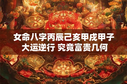 女命八字丙辰己亥甲戌甲子 大运逆行 究竟富贵几何