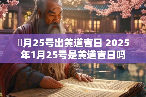 夲月25号出黄道吉日 2025年1月25号是黄道吉日吗