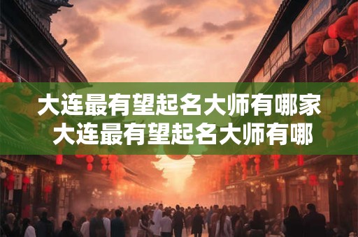 大连最有望起名大师有哪家 大连最有望起名大师有哪家公司