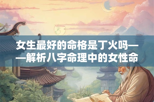 女生最好的命格是丁火吗——解析八字命理中的女性命格奥秘