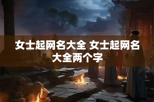 女士起网名大全 女士起网名大全两个字