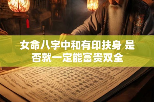 女命八字中和有印扶身 是否就一定能富贵双全 女命八字中和有印扶身 是否就一定能富贵双全