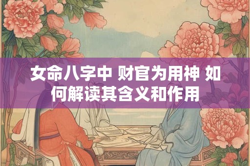 女命八字中 财官为用神 如何解读其含义和作用