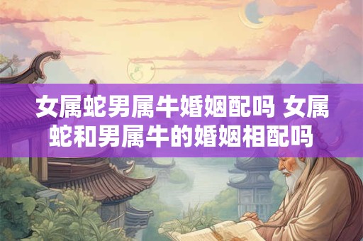 女属蛇男属牛婚姻配吗 女属蛇和男属牛的婚姻相配吗
