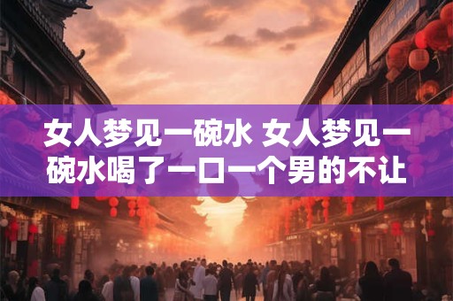 女人梦见一碗水 女人梦见一碗水喝了一口一个男的不让这个女人喝他要