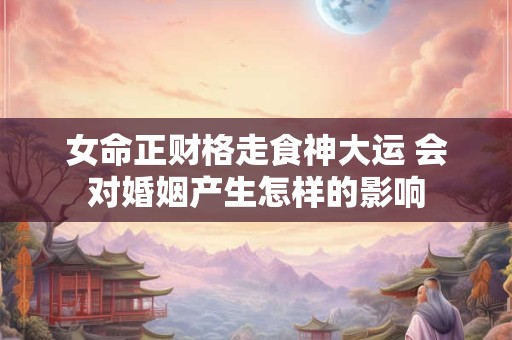 女命正财格走食神大运 会对婚姻产生怎样的影响