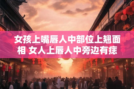 女孩上嘴唇人中部位上翘面相 女人上唇人中旁边有痣好不好