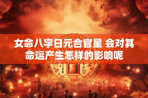 女命八字日元合官星 会对其命运产生怎样的影响呢