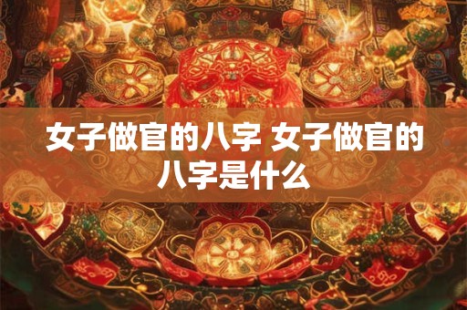 女子做官的八字 女子做官的八字是什么 女子做官的八字 女子做官的八字是什么