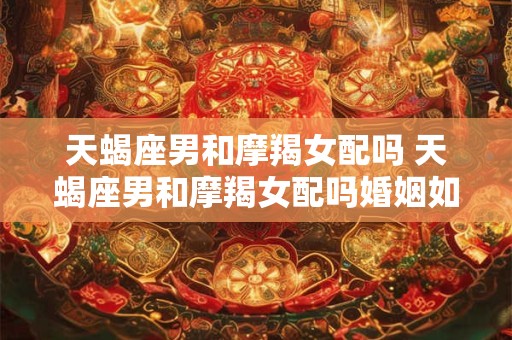 天蝎座男和摩羯女配吗 天蝎座男和摩羯女配吗婚姻如何