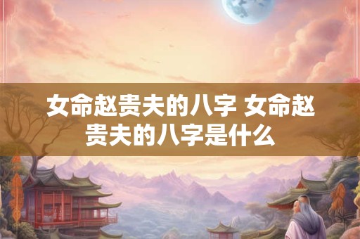 女命赵贵夫的八字 女命赵贵夫的八字是什么