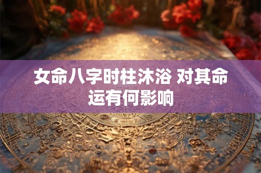 女命八字时柱沐浴 对其命运有何影响