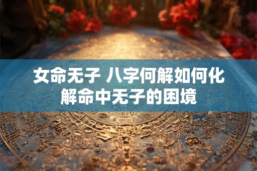 女命无子 八字何解如何化解命中无子的困境