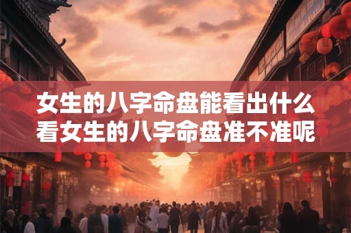 女生的八字命盘能看出什么看女生的八字命盘准不准呢