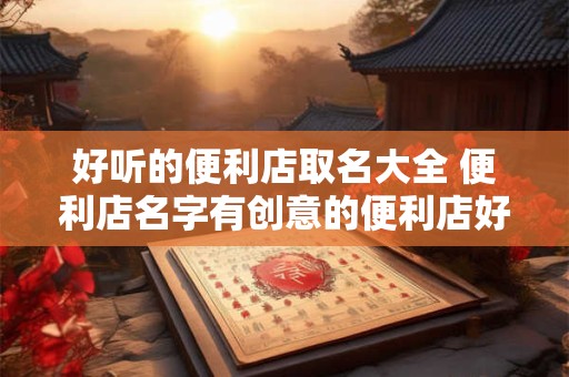 好听的便利店取名大全 便利店名字有创意的便利店好听名字
