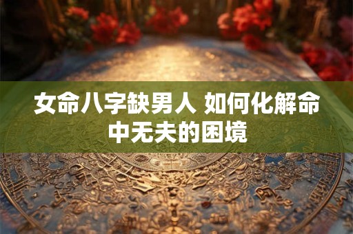 女命八字缺男人 如何化解命中无夫的困境 女命八字缺男人 如何化解命中无夫的困境