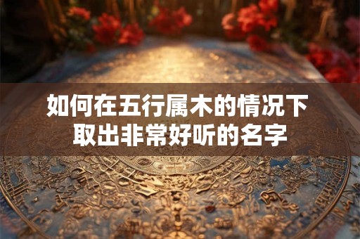 如何在五行属木的情况下 取出非常好听的名字
