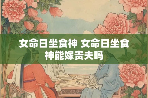 女命日坐食神 女命日坐食神能嫁贵夫吗 女命日坐食神 女命日坐食神能嫁贵夫吗