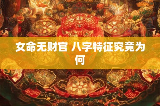 女命无财官 八字特征究竟为何 女命无财官 八字特征究竟为何
