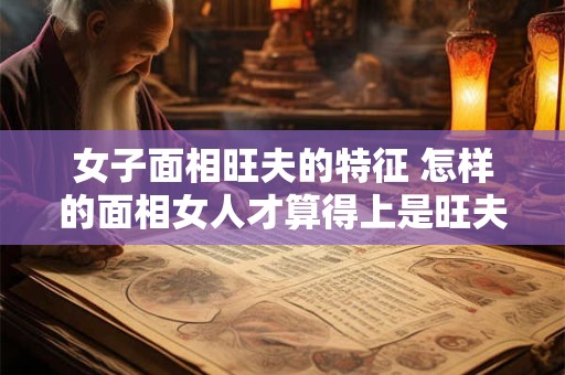 女子面相旺夫的特征 怎样的面相女人才算得上是旺夫相