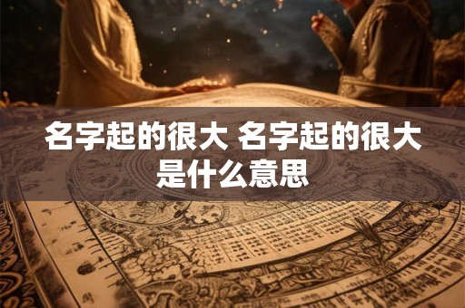 名字起的很大 名字起的很大是什么意思 名字起的很大 名字起的很大是什么意思