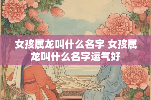 女孩属龙叫什么名字 女孩属龙叫什么名字运气好