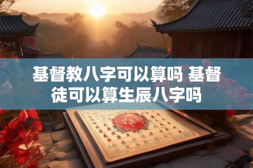 基督教八字可以算吗 基督徒可以算生辰八字吗