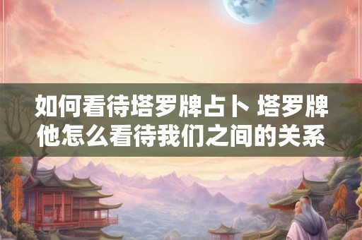 如何看待塔罗牌占卜 塔罗牌他怎么看待我们之间的关系