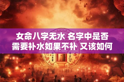 女命八字无水 名字中是否需要补水如果不补 又该如何补充五行