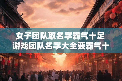 女子团队取名字霸气十足 游戏团队名字大全要霸气十足