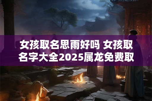 女孩取名思雨好吗 女孩取名字大全2026属龙免费取名