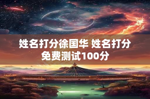 姓名打分徐国华 姓名打分免费测试100分 姓名打分徐国华 姓名打分免费测试100分