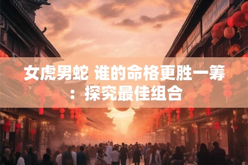 女虎男蛇 谁的命格更胜一筹：探究最佳组合