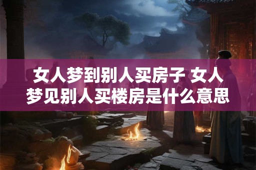 女人梦到别人买房子 女人梦见别人买楼房是什么意思