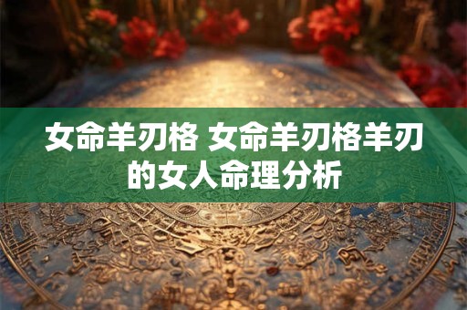 女命羊刃格 女命羊刃格羊刃的女人命理分析