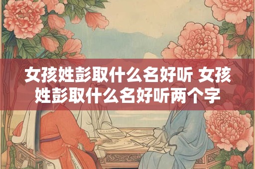 女孩姓彭取什么名好听 女孩姓彭取什么名好听两个字