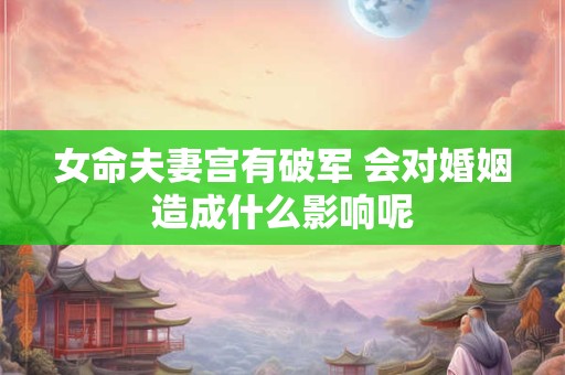 女命夫妻宫有破军 会对婚姻造成什么影响呢