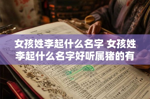 女孩姓李起什么名字 女孩姓李起什么名字好听属猪的有含义的