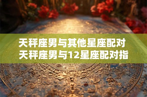 天秤座男与其他星座配对 天秤座男与12星座配对指数