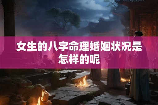 女生的八字命理婚姻状况是怎样的呢 女生的八字命理婚姻状况是怎样的呢