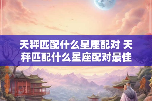 天秤匹配什么星座配对 天秤匹配什么星座配对最佳