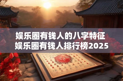 娱乐圈有钱人的八字特征 娱乐圈有钱人排行榜2025