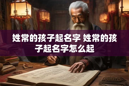 姓常的孩子起名字 姓常的孩子起名字怎么起 姓常的孩子起名字 姓常的孩子起名字怎么起