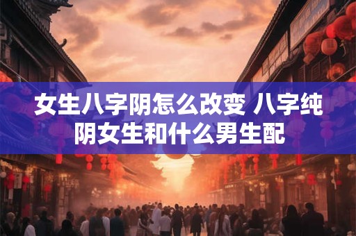女生八字阴怎么改变 八字纯阴女生和什么男生配