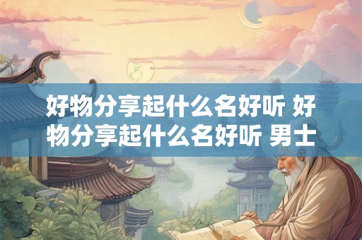 好物分享起什么名好听 好物分享起什么名好听 男士