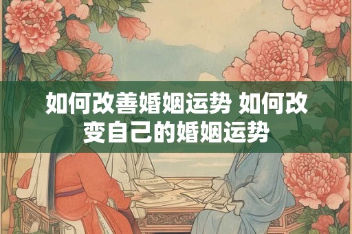 如何改善婚姻运势 如何改变自己的婚姻运势