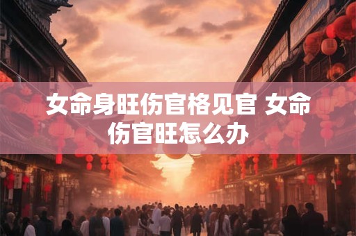 女命身旺伤官格见官 女命伤官旺怎么办