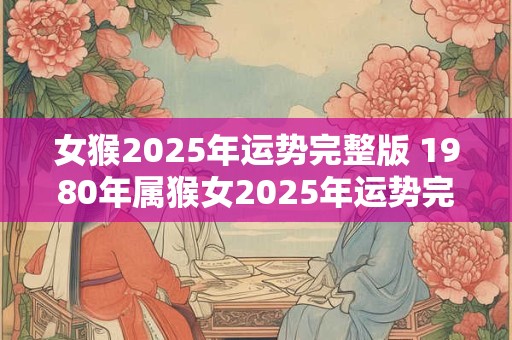 女猴2025年运势完整版 1980年属猴女2025年运势完整版 女猴2025年运势完整版 1980年属猴女2025年运势完整版