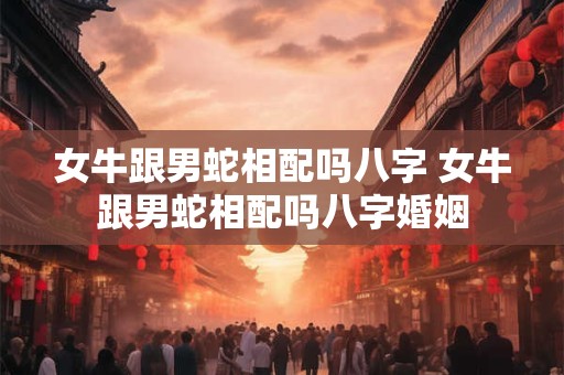 女牛跟男蛇相配吗八字 女牛跟男蛇相配吗八字婚姻